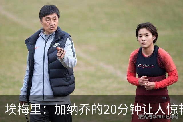 埃梅里：加纳乔的20分钟让人惊艳，巴克利的表现值得点赞